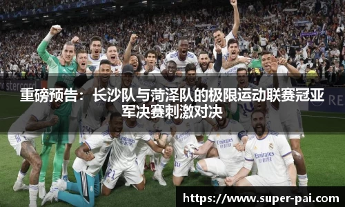 重磅预告：长沙队与菏泽队的极限运动联赛冠亚军决赛刺激对决